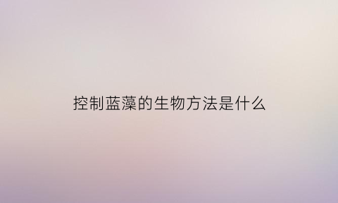 控制蓝藻的生物方法是什么(如何控制蓝藻生长)