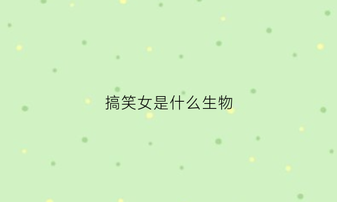 搞笑女是什么生物(搞笑女孩是什么意思)