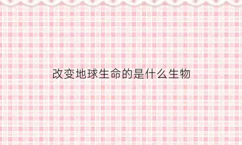 改变地球生命的是什么生物(改变地球形态的力量有哪两种)