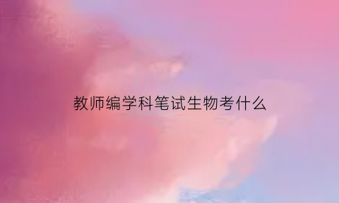 教师编学科笔试生物考什么(教师编学科笔试生物考什么科目)