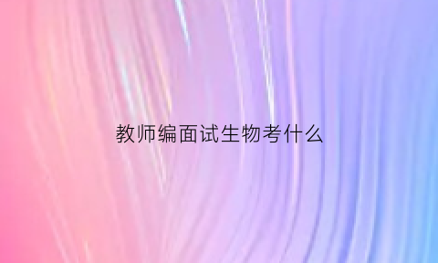 教师编面试生物考什么(生物教师编面试视频)