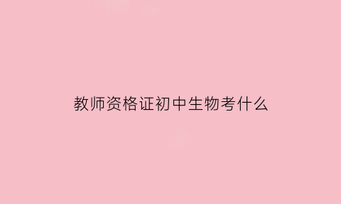 教师资格证初中生物考什么(考教资初中生物学科考什么)
