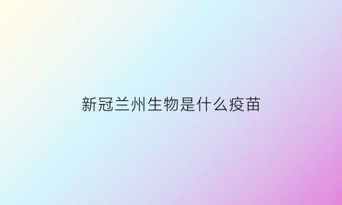 新冠兰州生物是什么疫苗(新冠兰州生物是什么疫苗啊)