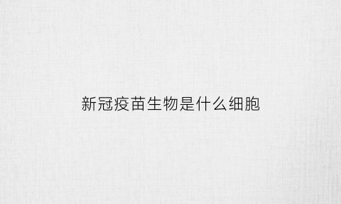 新冠疫苗生物是什么细胞(新冠疫苗生物的)