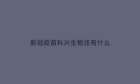 新冠疫苗科兴生物还有什么(新冠疫苗科兴生物那个好)
