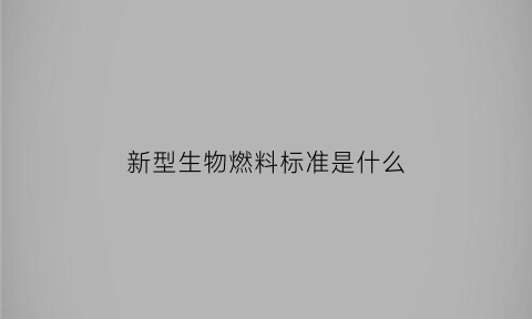 新型生物燃料标准是什么(生物燃料国家标准)