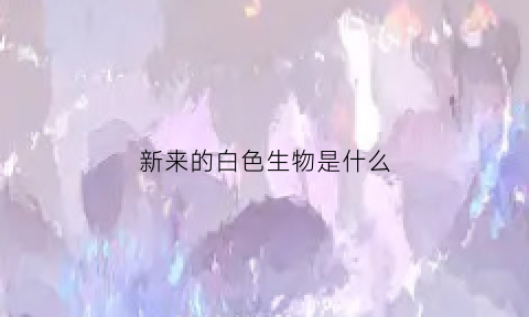 新来的白色生物是什么(白色新生物会是癌症吗)