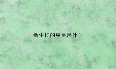 新生物的克星是什么(新生物是什么症状)