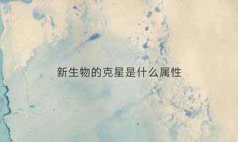 新生物的克星是什么属性(新生物是指什么)