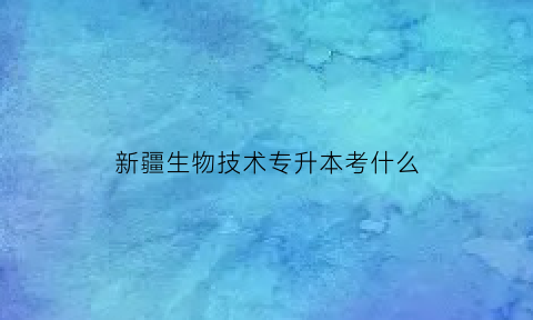 新疆生物技术专升本考什么(新疆学生专升本考试考哪些科目)