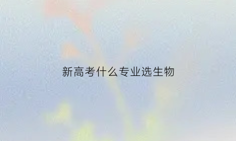 新高考什么专业选生物(新高考什么专业选生物好)