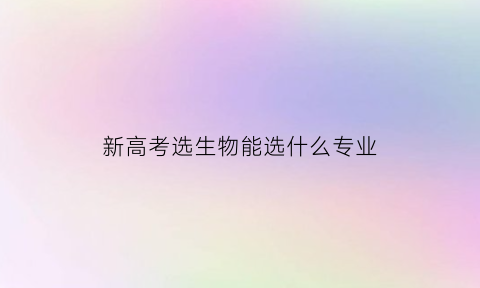 新高考选生物能选什么专业(新高考选生物能选什么专业呢)