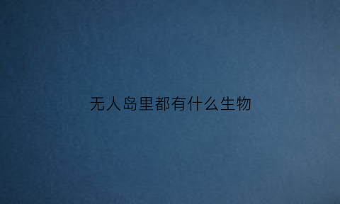无人岛里都有什么生物(无人岛能生存吗)
