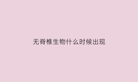 无脊椎生物什么时候出现(无脊椎动物什么时候灭绝)