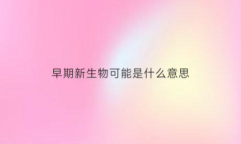 早期新生物可能是什么意思(早期新生儿的定义是什么)