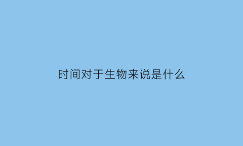 时间对于生物来说是什么(时间对人类生活的影响)