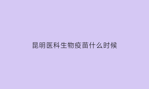 昆明医科生物疫苗什么时候(昆明医科院生物疫苗哪里有)