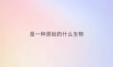 是一种原始的什么生物(原始是什么样的)