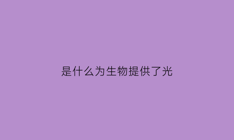 是什么为生物提供了光(生物为人类提供了多种什么原料和能源)