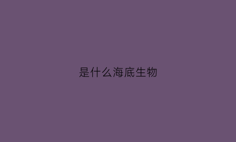 是什么海底生物(海底哪些生物)