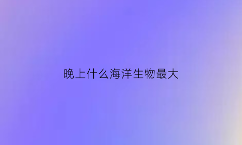 晚上什么海洋生物最大(海洋生物晚上睡觉吗)