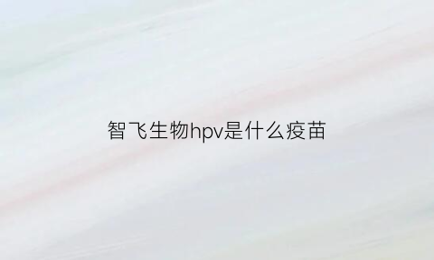 智飞生物hpv是什么疫苗(智飞生物是哪种疫苗)