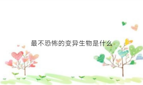 最不恐怖的变异生物是什么(最不恐怖的变异生物是什么动物)