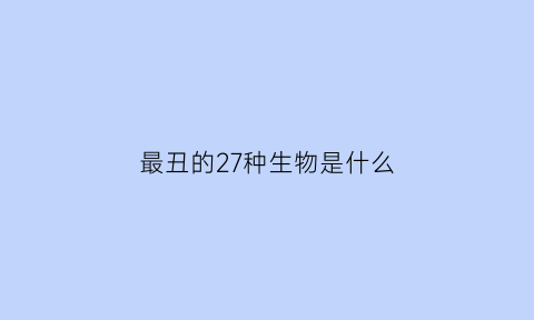 最丑的27种生物是什么(最丑的27种生物是什么动物)