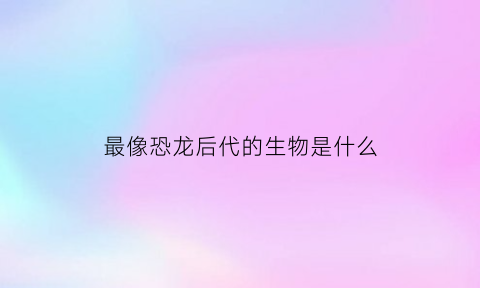 最像恐龙后代的生物是什么(目前最像恐龙的动物)