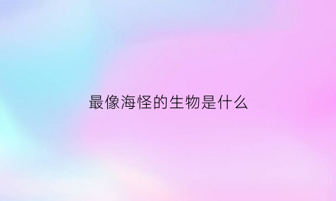 最像海怪的生物是什么(比海怪还可怕的海洋生物)