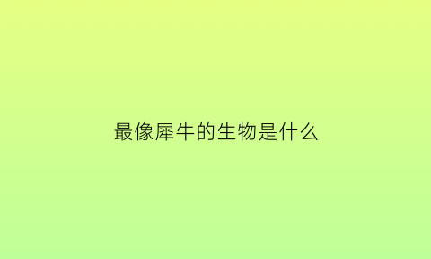 最像犀牛的生物是什么(最像犀牛的生物是什么恐龙)