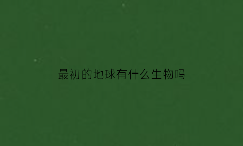 最初的地球有什么生物吗(最初的地球生命)