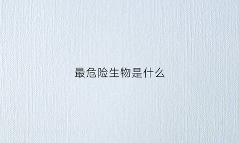 最危险生物是什么(最危险生物是什么)