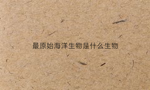 最原始海洋生物是什么生物(原始海洋最早出现的生命体是什么)