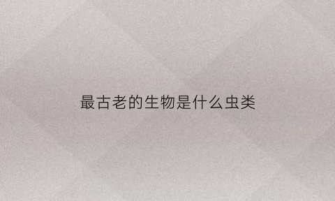 最古老的生物是什么虫类(最古老的生物是什么生物)