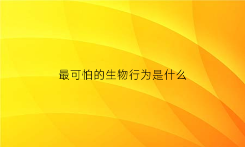 最可怕的生物行为是什么(最可怕的生物是谁)
