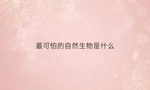 最可怕的自然生物是什么(最可怕的自然生物是什么动物)