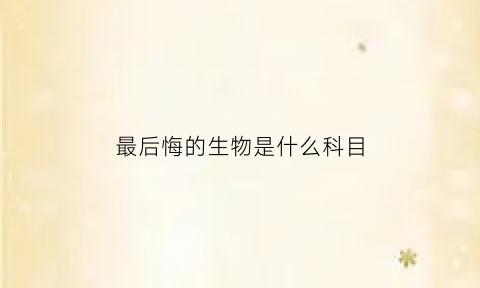 最后悔的生物是什么科目(最后悔的生物是什么科目类型)