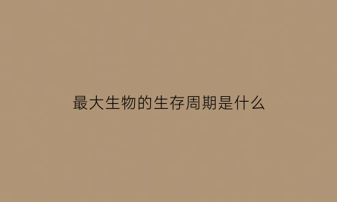 最大生物的生存周期是什么(最大生物体)