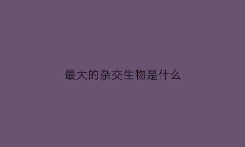 最大的杂交生物是什么(最大的杂交生物是什么)