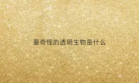 最奇怪的透明生物是什么(非常的透明)