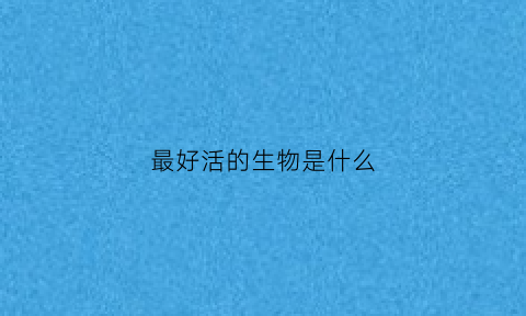最好活的生物是什么(最好活的动物)