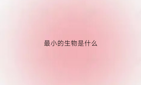 最小的生物是什么(最小的生物是什么2年如何年检)