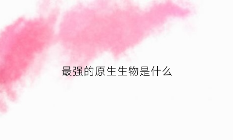 最强的原生生物是什么(最厉害的原始生物是什么)