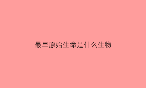 最早原始生命是什么生物(原始生命最早出现距今多少年)