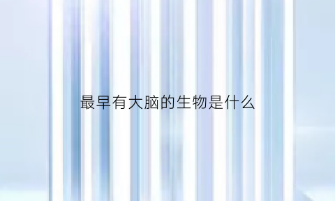 最早有大脑的生物是什么(大脑是谁发明的)