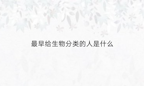 最早给生物分类的人是什么(最早给生物分类的人是什么人)
