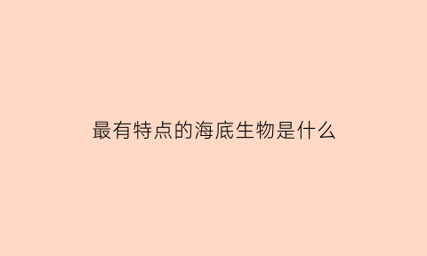 最有特点的海底生物是什么(有特点的海底动物有哪些)