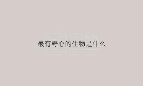 最有野心的生物是什么(最有野心的生物是什么生物)