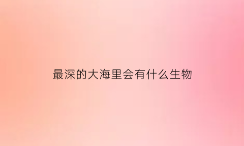 最深的大海里会有什么生物(最深的海里面有什么动物)